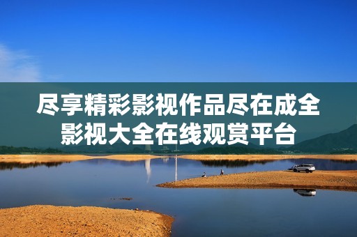尽享精彩影视作品尽在成全影视大全在线观赏平台