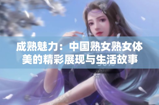 成熟魅力：中国熟女熟女体美的精彩展现与生活故事