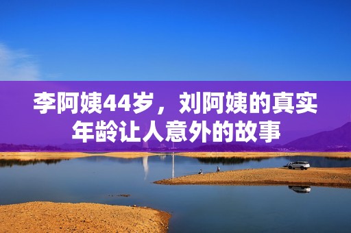 李阿姨44岁，刘阿姨的真实年龄让人意外的故事