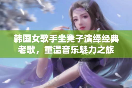 韩国女歌手坐凳子演绎经典老歌，重温音乐魅力之旅