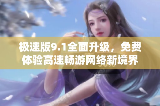极速版9.1全面升级，免费体验高速畅游网络新境界