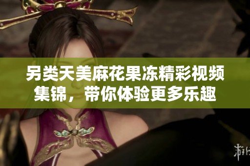 另类天美麻花果冻精彩视频集锦，带你体验更多乐趣
