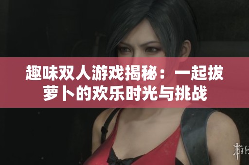 趣味双人游戏揭秘：一起拔萝卜的欢乐时光与挑战