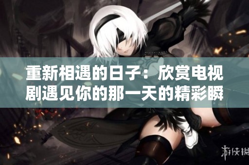 重新相遇的日子：欣赏电视剧遇见你的那一天的精彩瞬间
