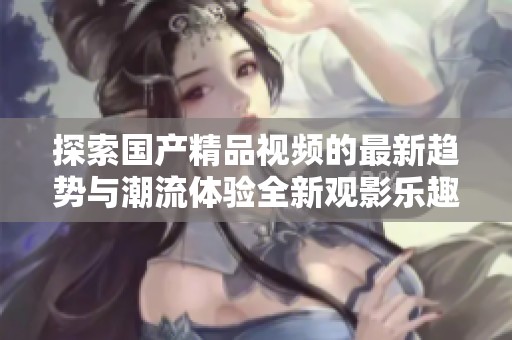 探索国产精品视频的最新趋势与潮流体验全新观影乐趣