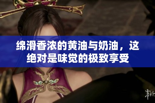 绵滑香浓的黄油与奶油，这绝对是味觉的极致享受