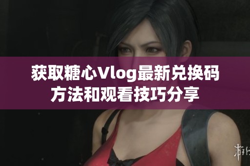 获取糖心Vlog最新兑换码方法和观看技巧分享
