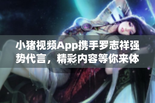 小猪视频App携手罗志祥强势代言，精彩内容等你来体验！