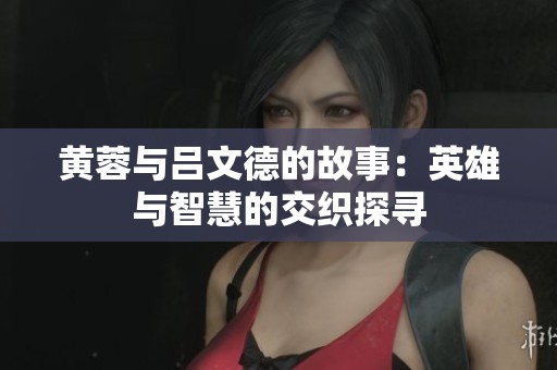 黄蓉与吕文德的故事：英雄与智慧的交织探寻