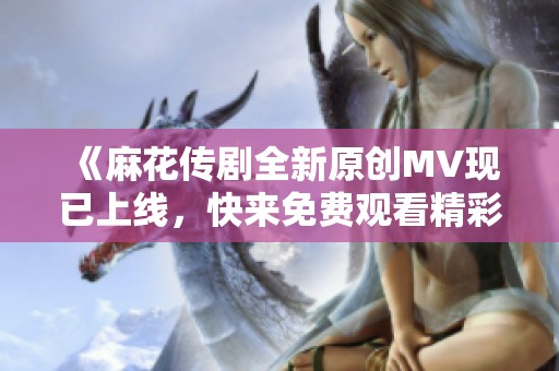 《麻花传剧全新原创MV现已上线，快来免费观看精彩内容》