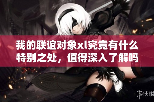 我的联谊对象xl究竟有什么特别之处，值得深入了解吗