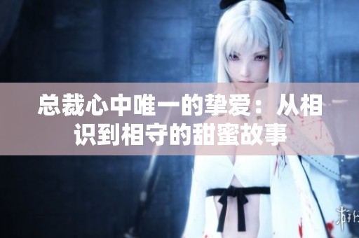 总裁心中唯一的挚爱：从相识到相守的甜蜜故事