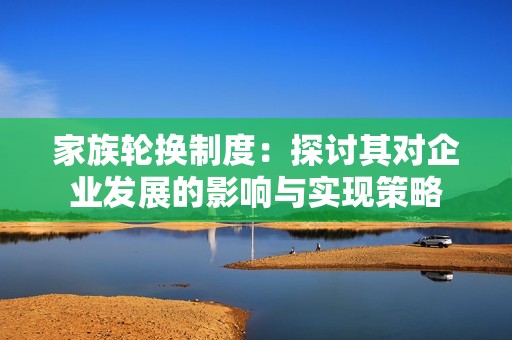 家族轮换制度：探讨其对企业发展的影响与实现策略