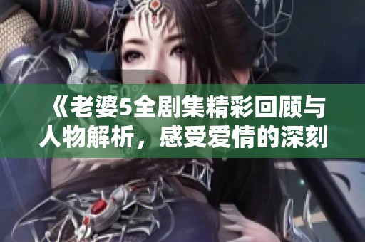 《老婆5全剧集精彩回顾与人物解析，感受爱情的深刻韵味》