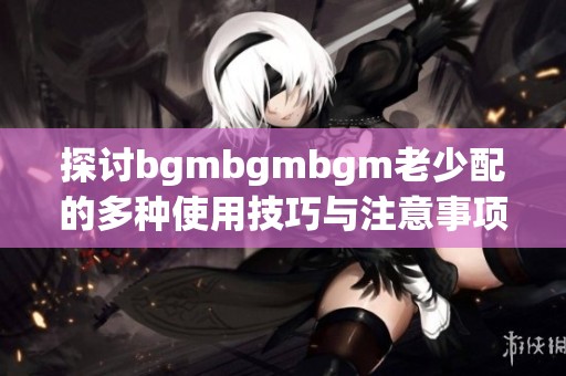 探讨bgmbgmbgm老少配的多种使用技巧与注意事项