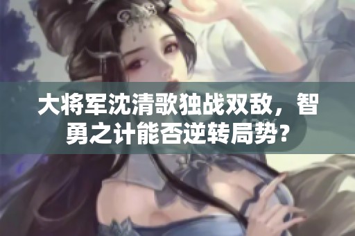 大将军沈清歌独战双敌，智勇之计能否逆转局势？