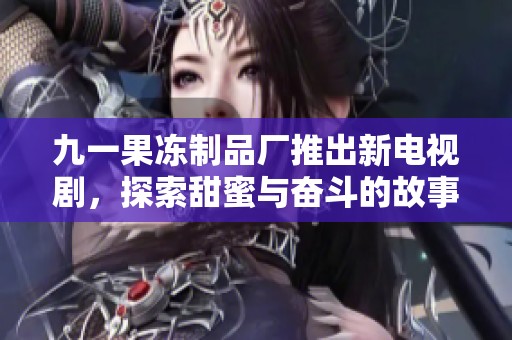 九一果冻制品厂推出新电视剧，探索甜蜜与奋斗的故事