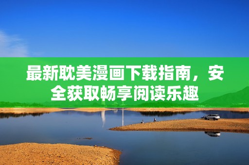 最新耽美漫画下载指南，安全获取畅享阅读乐趣