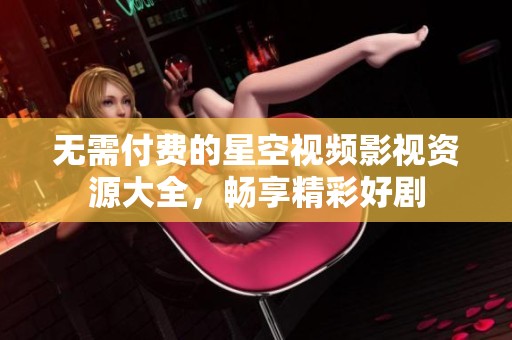 无需付费的星空视频影视资源大全，畅享精彩好剧