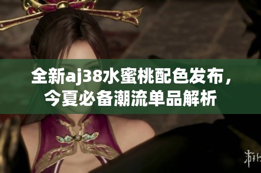 全新aj38水蜜桃配色发布，今夏必备潮流单品解析