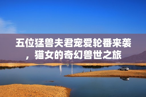 五位猛兽夫君宠爱轮番来袭，猫女的奇幻兽世之旅