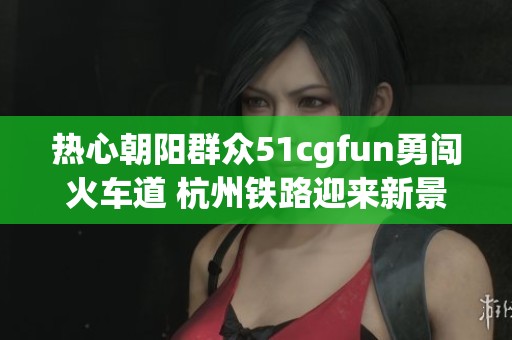 热心朝阳群众51cgfun勇闯火车道 杭州铁路迎来新景象