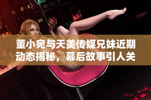 董小宛与天美传媒兄妹近期动态揭秘，幕后故事引人关注