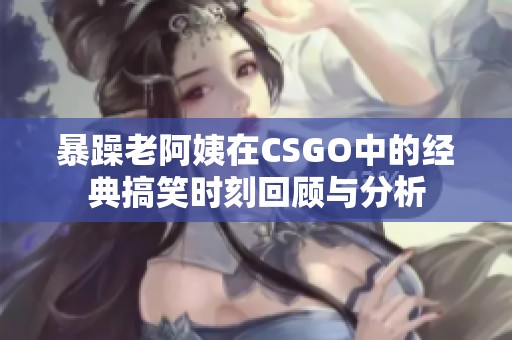 暴躁老阿姨在CSGO中的经典搞笑时刻回顾与分析