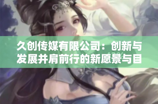 久创传媒有限公司：创新与发展并肩前行的新愿景与目标
