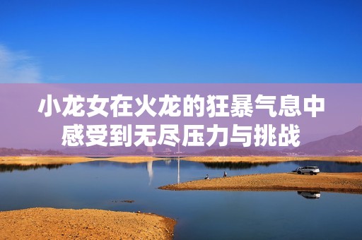 小龙女在火龙的狂暴气息中感受到无尽压力与挑战