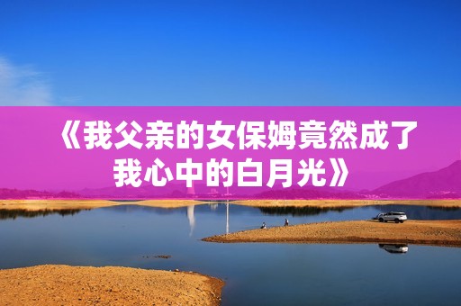《我父亲的女保姆竟然成了我心中的白月光》