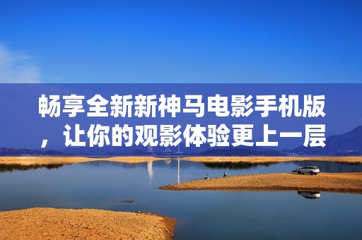 畅享全新新神马电影手机版，让你的观影体验更上一层楼
