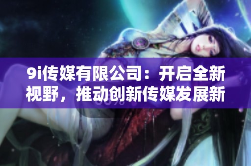9i传媒有限公司：开启全新视野，推动创新传媒发展新动向
