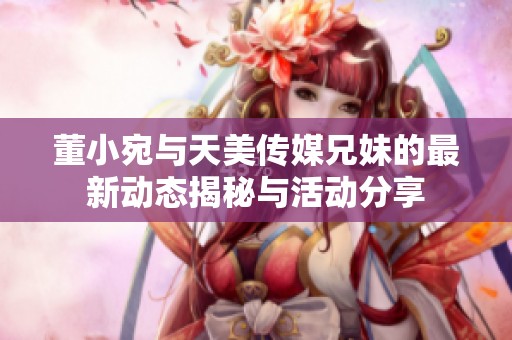 董小宛与天美传媒兄妹的最新动态揭秘与活动分享