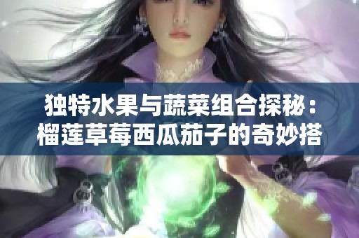 独特水果与蔬菜组合探秘：榴莲草莓西瓜茄子的奇妙搭配