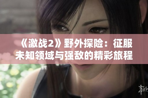 《激战2》野外探险：征服未知领域与强敌的精彩旅程