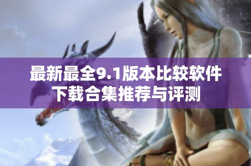 最新最全9.1版本比较软件下载合集推荐与评测