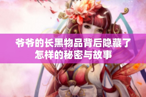 爷爷的长黑物品背后隐藏了怎样的秘密与故事