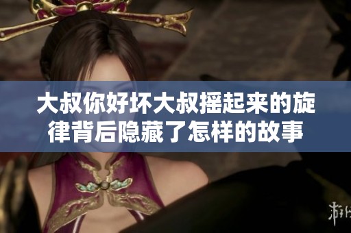 大叔你好坏大叔摇起来的旋律背后隐藏了怎样的故事