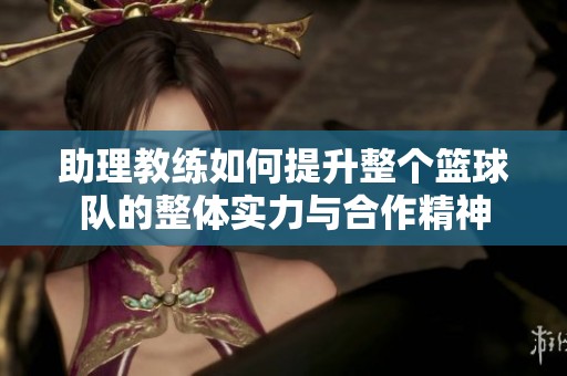 助理教练如何提升整个篮球队的整体实力与合作精神