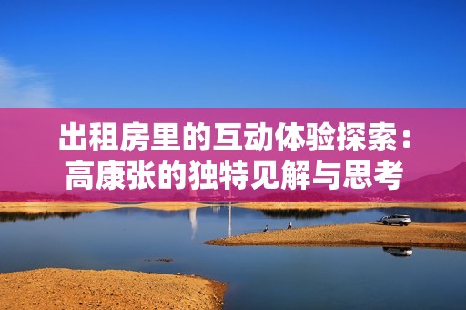 出租房里的互动体验探索：高康张的独特见解与思考