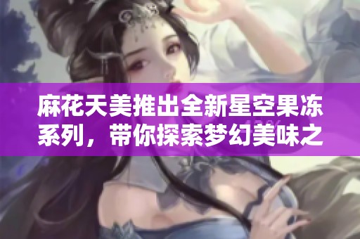 麻花天美推出全新星空果冻系列，带你探索梦幻美味之旅