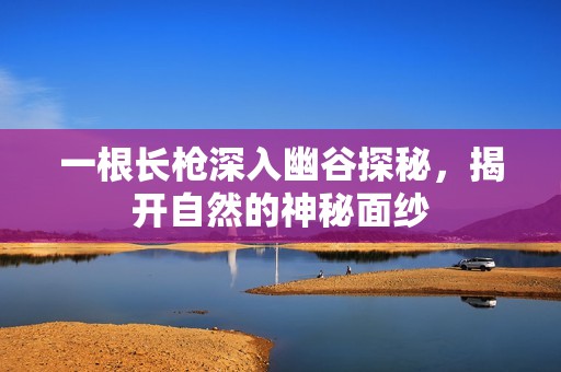 一根长枪深入幽谷探秘，揭开自然的神秘面纱