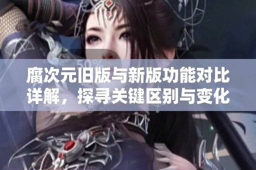 腐次元旧版与新版功能对比详解，探寻关键区别与变化