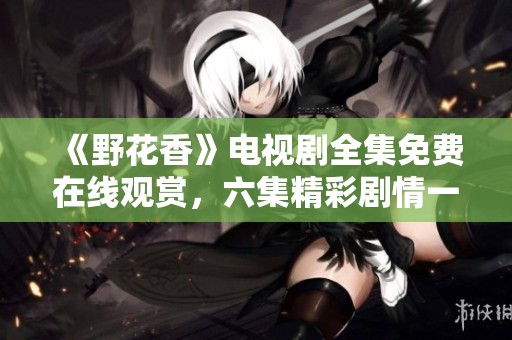 《野花香》电视剧全集免费在线观赏，六集精彩剧情一网打尽