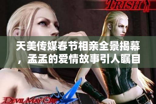 天美传媒春节相亲全景揭幕，孟孟的爱情故事引人瞩目