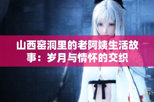山西窑洞里的老阿姨生活故事：岁月与情怀的交织