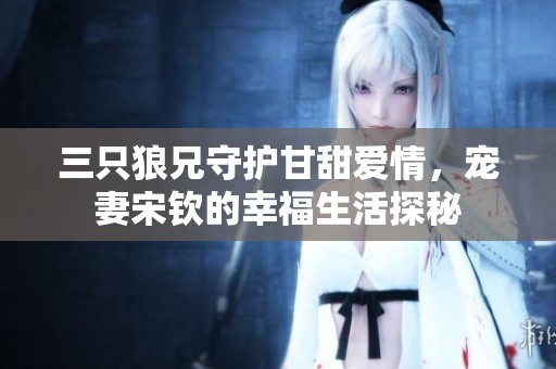 三只狼兄守护甘甜爱情，宠妻宋钦的幸福生活探秘