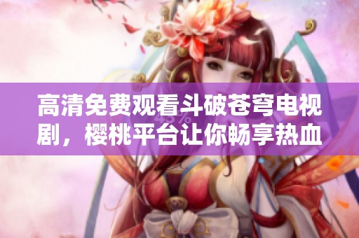 高清免费观看斗破苍穹电视剧，樱桃平台让你畅享热血奇幻之旅