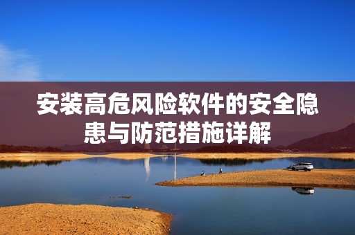 安装高危风险软件的安全隐患与防范措施详解